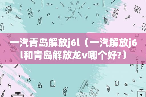 一汽青岛解放j6l（一汽解放j6l和青岛解放龙v哪个好?）