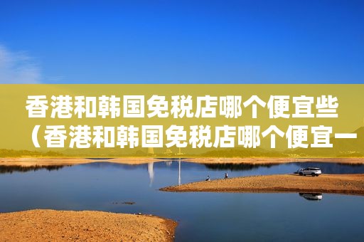 香港和韩国免税店哪个便宜些（香港和韩国免税店哪个便宜一点）