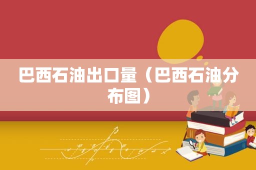 巴西石油出口量（巴西石油分布图）