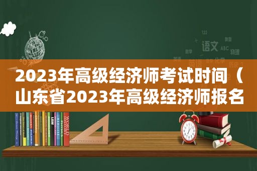 2023年高级经济师考试时间（山东省2023年高级经济师报名时间）