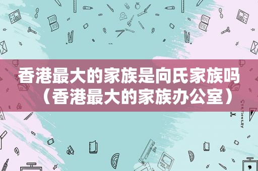 香港最大的家族是向氏家族吗（香港最大的家族办公室）