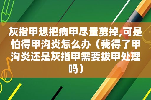 灰指甲想把病甲尽量剪掉,可是怕得甲沟炎怎么办（我得了甲沟炎还是灰指甲需要拔甲处理吗）
