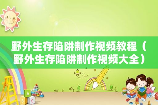 野外生存陷阱制作视频教程（野外生存陷阱制作视频大全）