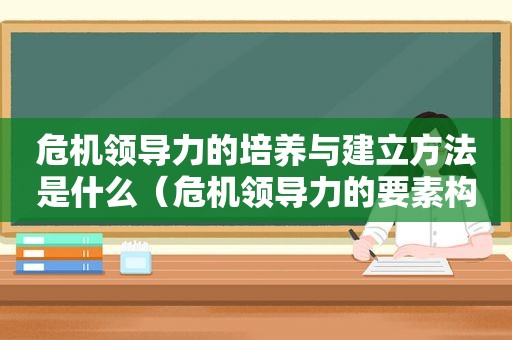 危机领导力的培养与建立方法是什么（危机领导力的要素构成）