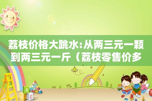 荔枝价格大跳水:从两三元一颗到两三元一斤（荔枝零售价多少钱一斤）