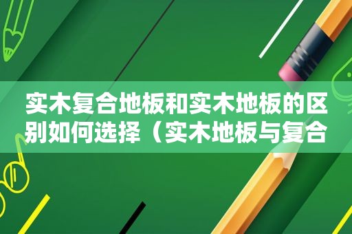 实木复合地板和实木地板的区别如何选择（实木地板与复合地板有什么区别和特点）