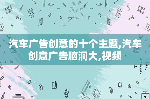 汽车广告创意的十个主题,汽车创意广告脑洞大,视频