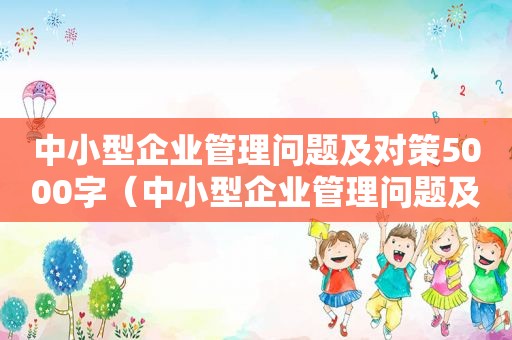 中小型企业管理问题及对策5000字（中小型企业管理问题及对策研究论文）