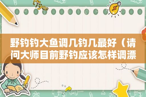 野钓钓大鱼调几钓几最好（请问大师目前野钓应该怎样调漂?）