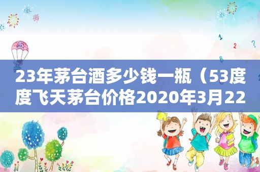 23年茅台酒多少钱一瓶（53度度飞天茅台价格2020年3月22日）