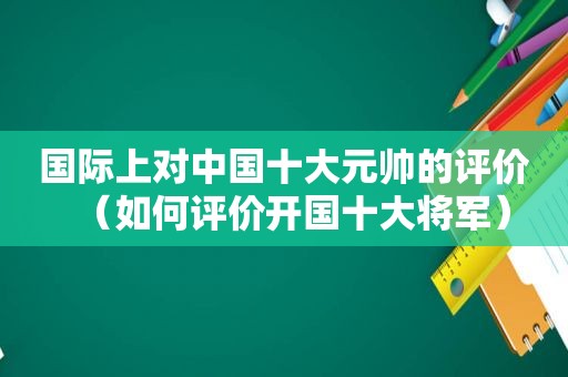 国际上对中国十大元帅的评价（如何评价开国十大将军）
