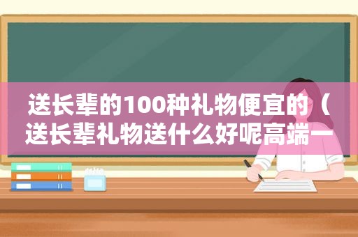 送长辈的100种礼物便宜的（送长辈礼物送什么好呢高端一点的）