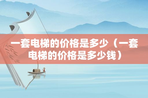 一套电梯的价格是多少（一套电梯的价格是多少钱）