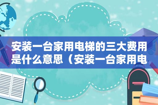 安装一台家用电梯的三大费用是什么意思（安装一台家用电梯的三大费用是什么呢）