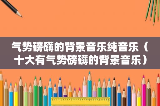 气势磅礴的背景音乐纯音乐（十大有气势磅礴的背景音乐）