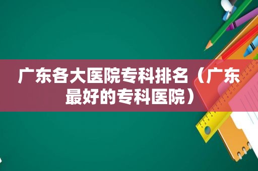 广东各大医院专科排名（广东最好的专科医院）