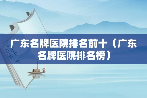 广东名牌医院排名前十（广东名牌医院排名榜）