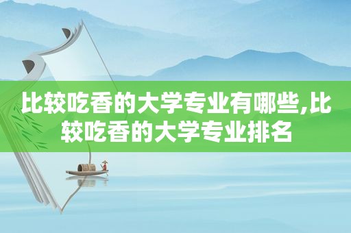 比较吃香的大学专业有哪些,比较吃香的大学专业排名