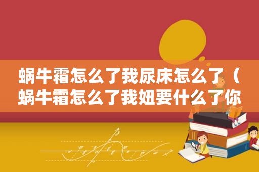 蜗牛霜怎么了我尿床怎么了（蜗牛霜怎么了我妞要什么了你）