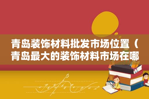 青岛装饰材料批发市场位置（青岛最大的装饰材料市场在哪里）