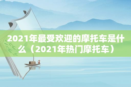 2021年最受欢迎的摩托车是什么（2021年热门摩托车）