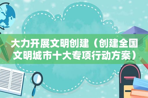 大力开展文明创建（创建全国文明城市十大专项行动方案）