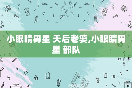 小眼睛男星 天后老婆,小眼睛男星 部队