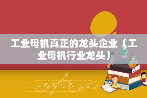 工业母机真正的龙头企业（工业母机行业龙头）