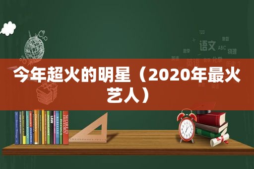 今年超火的明星（2020年最火艺人）