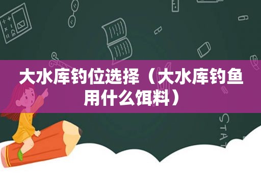 大水库钓位选择（大水库钓鱼用什么饵料）
