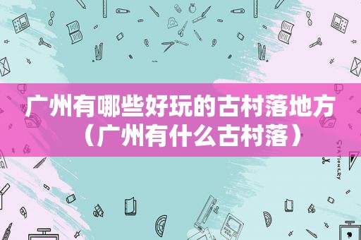 广州有哪些好玩的古村落地方（广州有什么古村落）