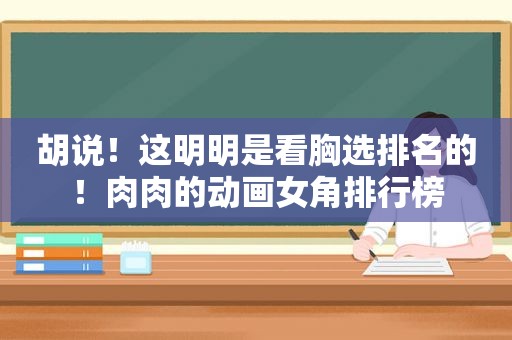胡说！这明明是看胸选排名的！肉肉的动画女角排行榜
