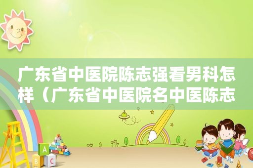广东省中医院陈志强看男科怎样（广东省中医院名中医陈志强）