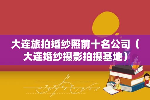 大连旅拍婚纱照前十名公司（大连婚纱摄影拍摄基地）