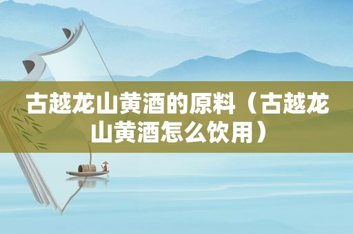 古越龙山黄酒的原料（古越龙山黄酒怎么饮用）