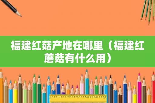 福建红菇产地在哪里（福建红蘑菇有什么用）