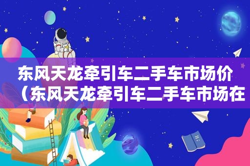 东风天龙牵引车二手车市场价（东风天龙牵引车二手车市场在哪里）