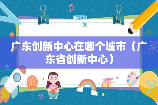广东创新中心在哪个城市（广东省创新中心）