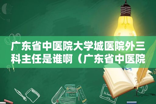 广东省中医院大学城医院外三科主任是谁啊（广东省中医院大学城医院外三科主任是谁呀）