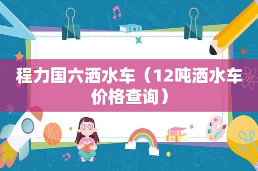 程力国六洒水车（12吨洒水车价格查询）