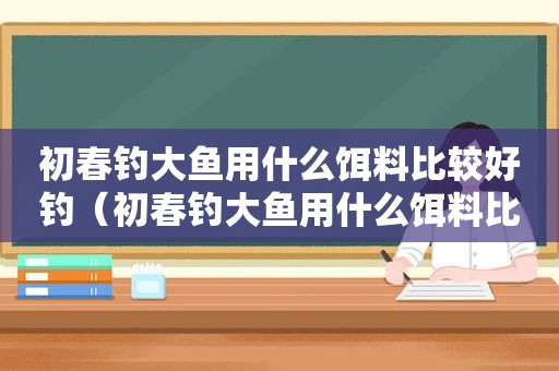 初春钓大鱼用什么饵料比较好钓（初春钓大鱼用什么饵料比较好用）