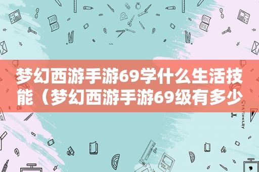 梦幻西游手游6 *** 什么生活技能（梦幻西游手游69级有多少属性点）