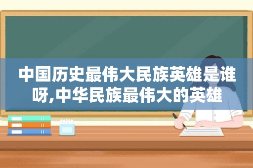 中国历史最伟大民族英雄是谁呀,中华民族最伟大的英雄