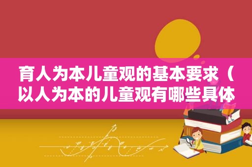 育人为本儿童观的基本要求（以人为本的儿童观有哪些具体内容?）