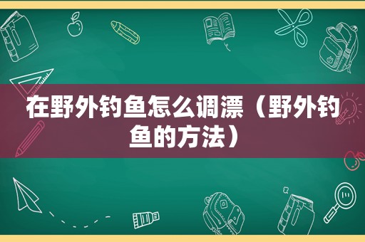 在野外钓鱼怎么调漂（野外钓鱼的方法）