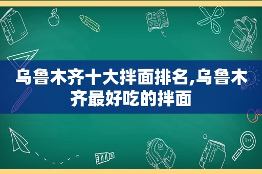 乌鲁木齐十大拌面排名,乌鲁木齐最好吃的拌面