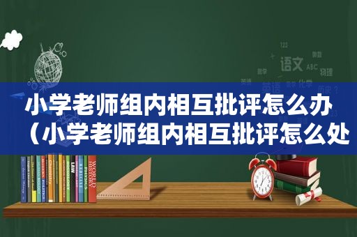 小学老师组内相互批评怎么办（小学老师组内相互批评怎么处理）