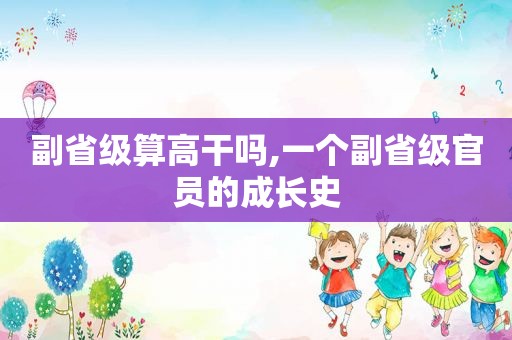 副省级算高干吗,一个副省级官员的成长史