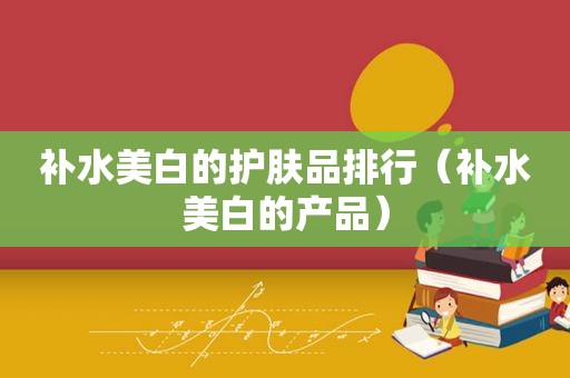 补水美白的护肤品排行（补水美白的产品）