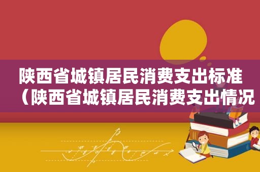 陕西省城镇居民消费支出标准（陕西省城镇居民消费支出情况）